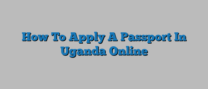 How To Apply A Passport In Uganda Online