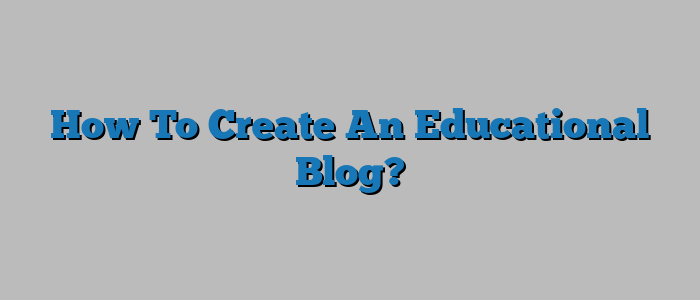 How To Create An Educational Blog?