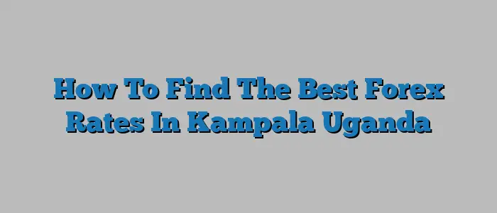 How To Find The Best Forex Rates In Kampala Uganda