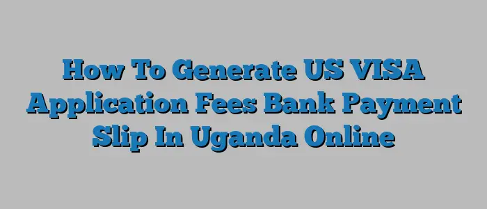 How To Generate US VISA Application Fees Bank Payment Slip In Uganda Online