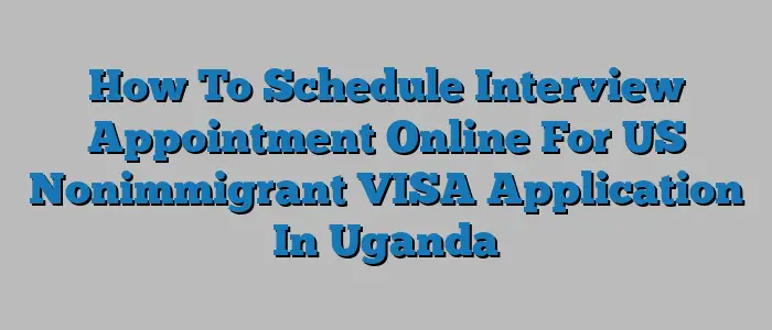 How To Schedule Interview Appointment Online For US Nonimmigrant VISA Application In Uganda