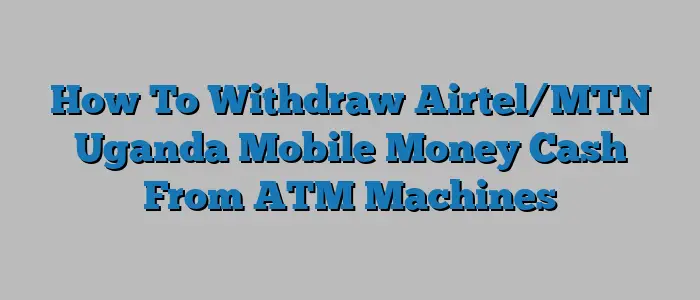 How To Withdraw Airtel/MTN Uganda Mobile Money Cash From ATM Machines