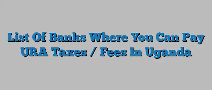 List Of Banks Where You Can Pay URA Taxes / Fees In Uganda