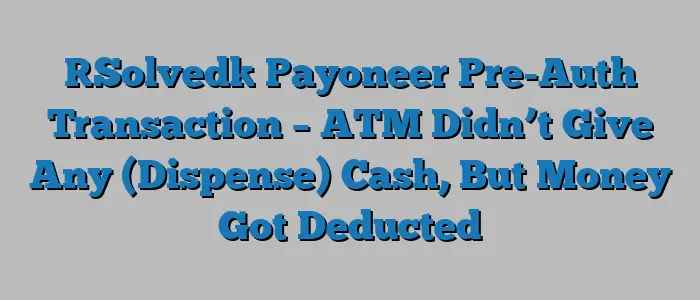 [Solved] Payoneer Pre-Auth Transaction – ATM Didn’t Give Any (Dispense) Cash, But Money Got Deducted