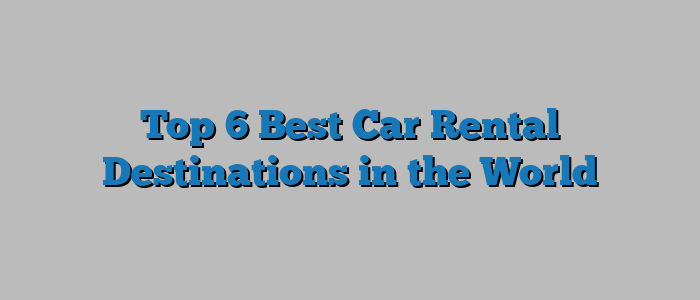 Top 6 Best Car Rental Destinations in the World