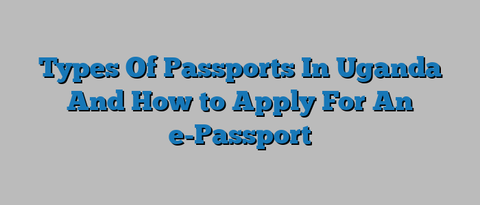 Types Of Passports In Uganda And How to Apply For An e-Passport