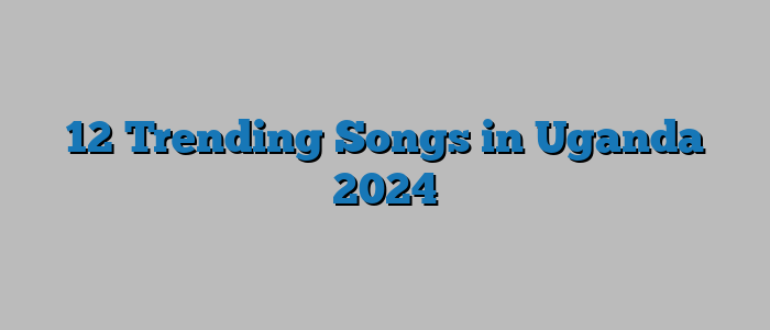 12 Trending Songs in Uganda 2024