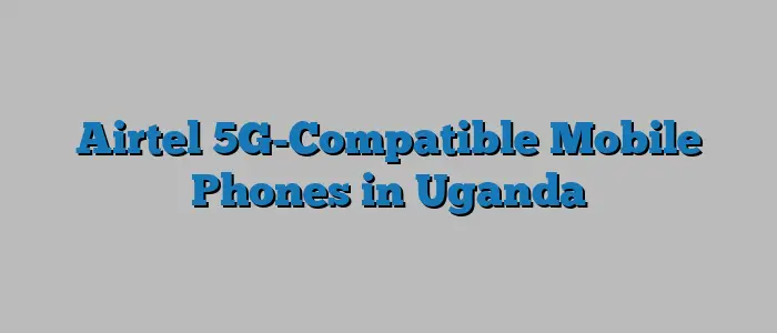 Airtel 5G-Compatible Mobile Phones in Uganda