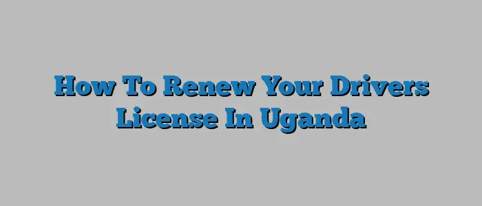 How To Renew Your Drivers License In Uganda